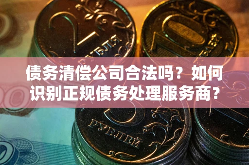 武汉债务清偿公司合法吗？如何识别正规债务处理服务商？