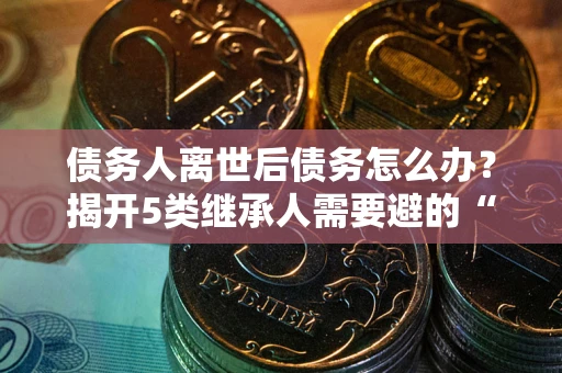武汉债务人离世后债务怎么办？揭开5类继承人需要避的“坑”
