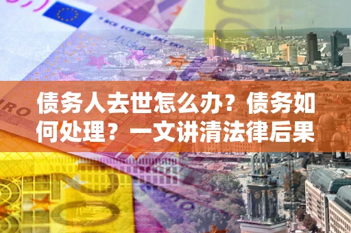 武汉债务人去世怎么办？债务如何处理？一文讲清法律后果